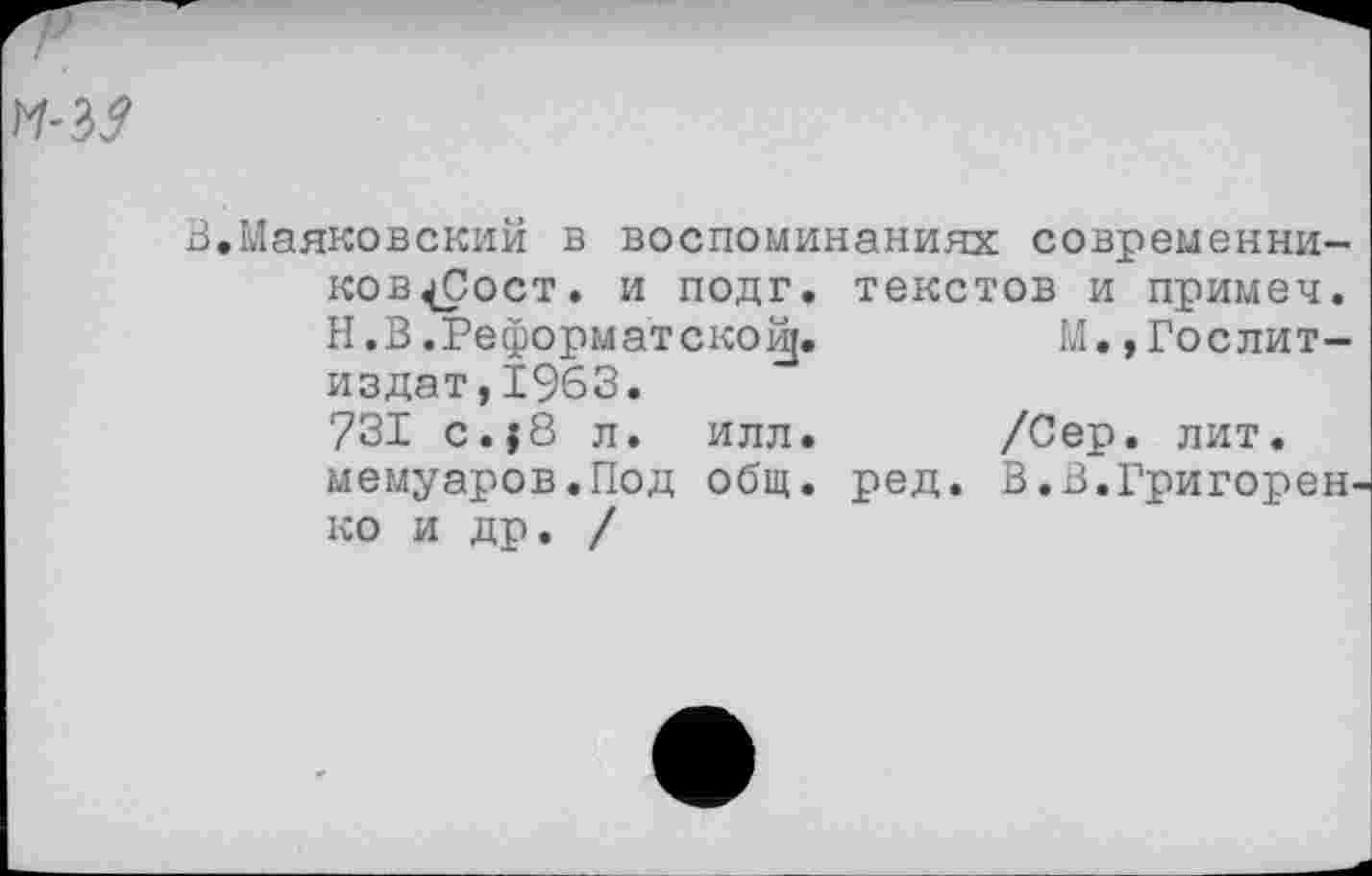 ﻿^ъз
В,Маяковский в воспоминаниях современни-ков^Сост. и подг. текстов и примеч. Н.В.Реформатской[.	М.,Гослит-
издат,1963. 731 с.; 8 л. илл. /Сер. лит. мемуаров.Под общ. ред. В.В.Григорен ко и др. /